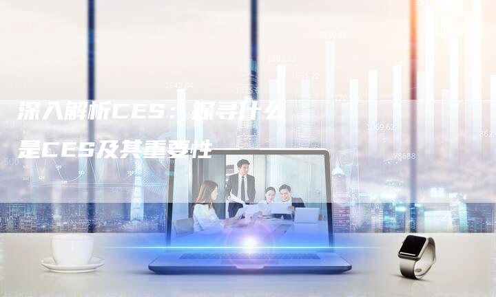 深入解析CES：探寻什么是CES及其重要性