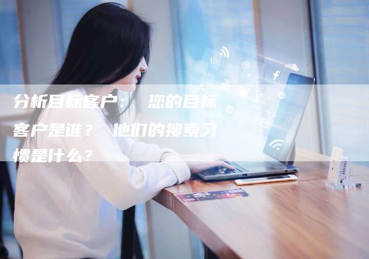 分析目标客户： 您的目标客户是谁？ 他们的搜索习惯是什么？