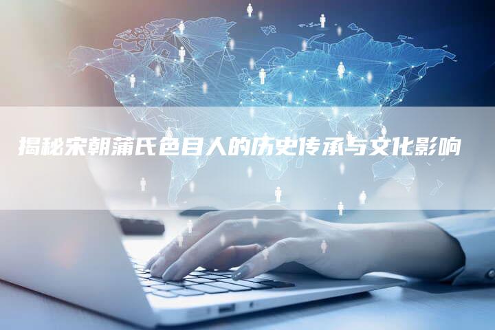 揭秘宋朝蒲氏色目人的历史传承与文化影响