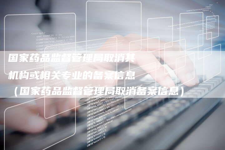 国家药品监督管理局取消其机构或相关专业的备案信息（国家药品监督管理局取消备案信息）