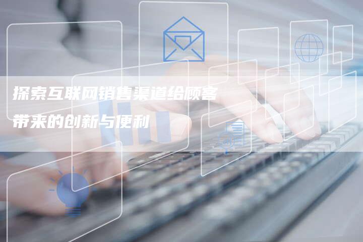 探索互联网销售渠道给顾客带来的创新与便利