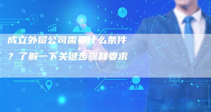 成立外贸公司需要什么条件？了解一下关键步骤和要求