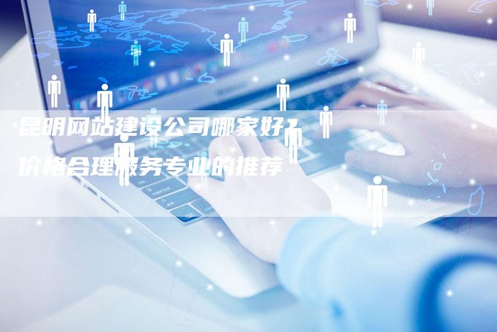 昆明网站建设公司哪家好？价格合理服务专业的推荐