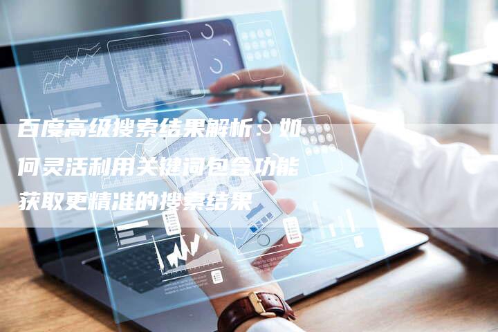 百度高级搜索结果解析：如何灵活利用关键词包含功能获取更精准的搜索结果