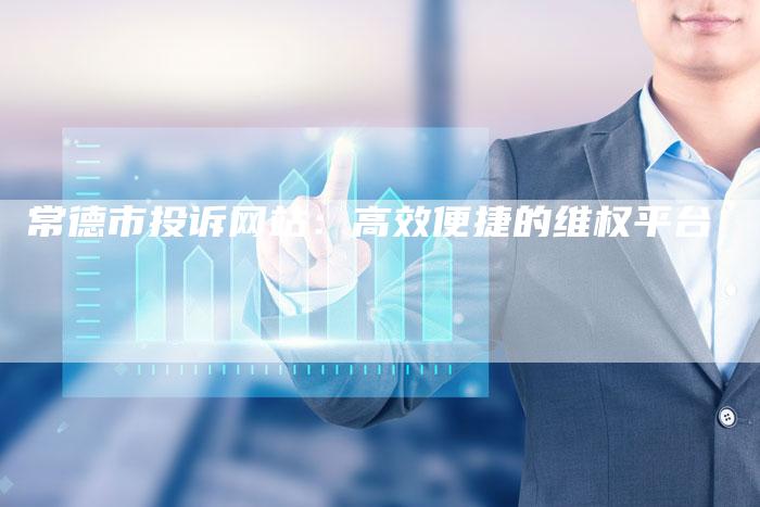 常德市投诉网站：高效便捷的维权平台