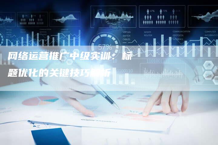 网络运营推广中级实训：标题优化的关键技巧解析