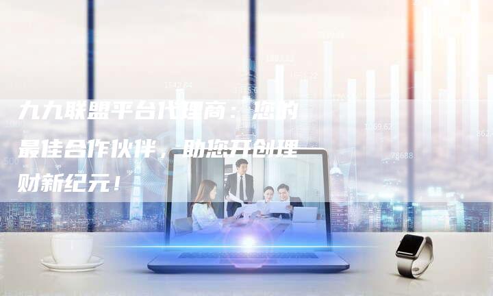 九九联盟平台代理商：您的最佳合作伙伴，助您开创理财新纪元！