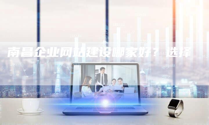 南昌企业网站建设哪家好？选择