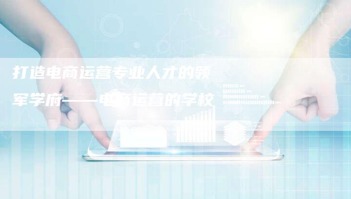 打造电商运营专业人才的领军学府——电商运营的学校