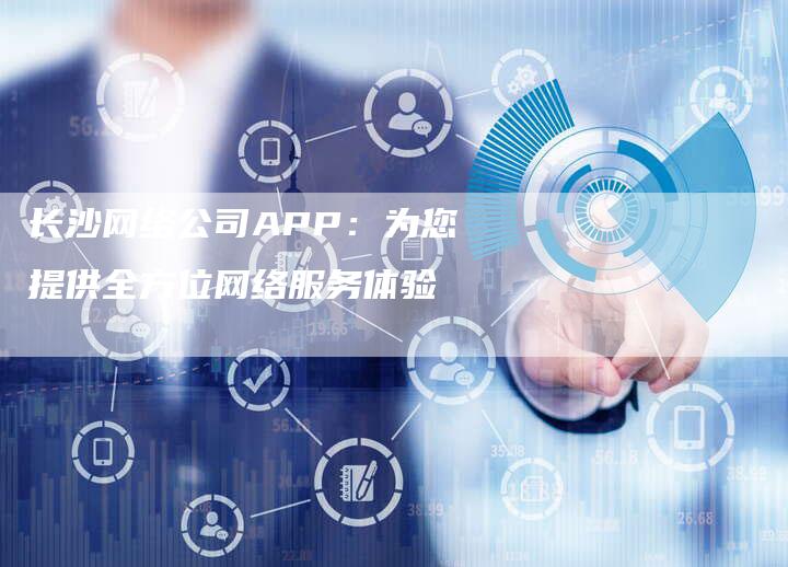 长沙网络公司APP：为您提供全方位网络服务体验