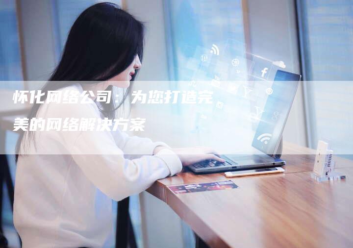 怀化网络公司：为您打造完美的网络解决方案