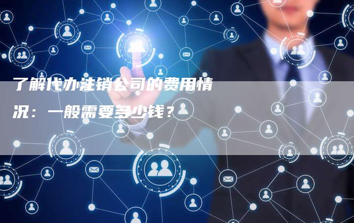 了解代办注销公司的费用情况：一般需要多少钱？