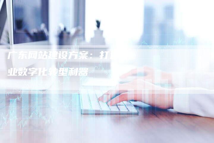 广东网站建设方案：打造企业数字化转型利器